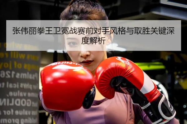 张伟丽拳王卫冕战赛前对手风格与取胜关键深度解析