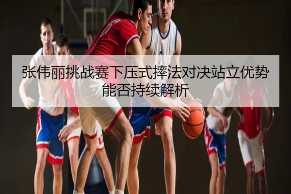 张伟丽挑战赛下压式摔法对决站立优势能否持续解析