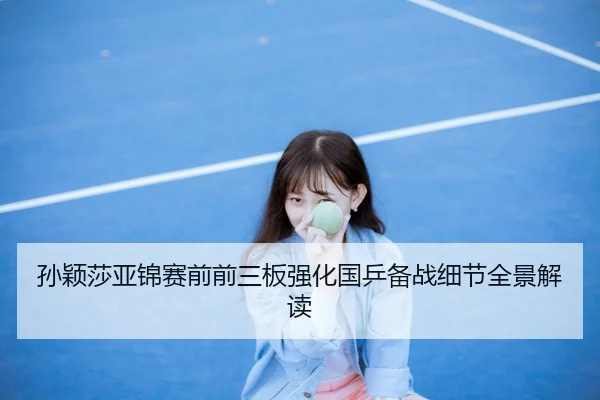 孙颖莎亚锦赛前前三板强化国乒备战细节全景解读